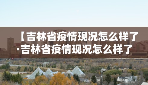 【吉林省疫情现况怎么样了·吉林省疫情现况怎么样了最新消息】