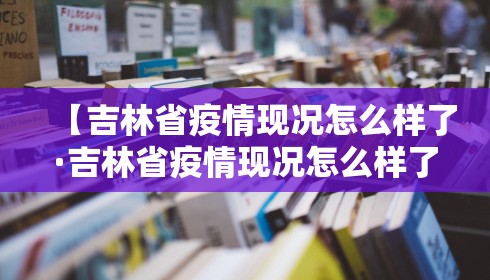 【吉林省疫情现况怎么样了·吉林省疫情现况怎么样了最新消息】