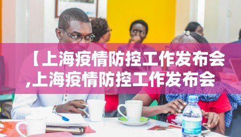【上海疫情防控工作发布会,上海疫情防控工作发布会介绍】