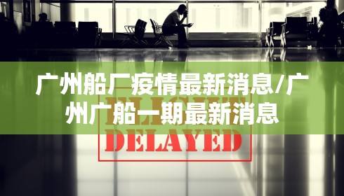 广州船厂疫情最新消息/广州广船一期最新消息