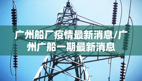 广州船厂疫情最新消息/广州广船一期最新消息