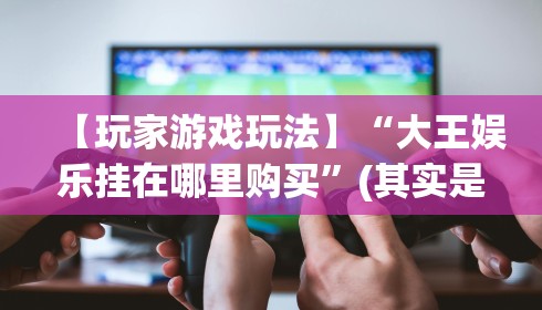 【玩家游戏玩法】“大王娱乐挂在哪里购买”(其实是有挂)