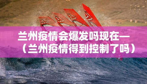 兰州疫情会爆发吗现在—（兰州疫情得到控制了吗）