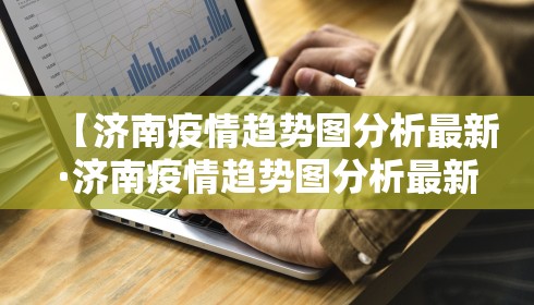 【济南疫情趋势图分析最新·济南疫情趋势图分析最新情况】