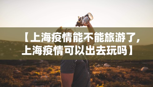 【上海疫情能不能旅游了,上海疫情可以出去玩吗】