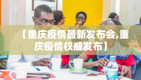 【重庆疫情最新发布会,重庆疫情权威发布】