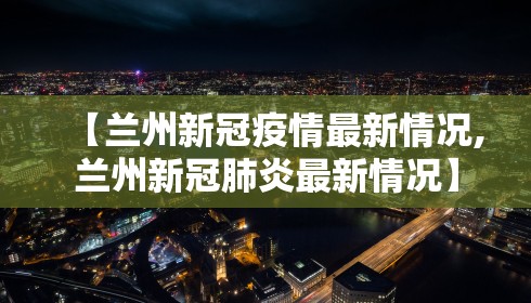【兰州新冠疫情最新情况,兰州新冠肺炎最新情况】