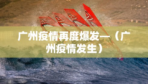 广州疫情再度爆发—（广州疫情发生）