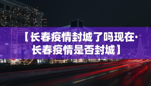 【长春疫情封城了吗现在·长春疫情是否封城】 【长春疫情封城了吗现在·长春疫情是否封城】