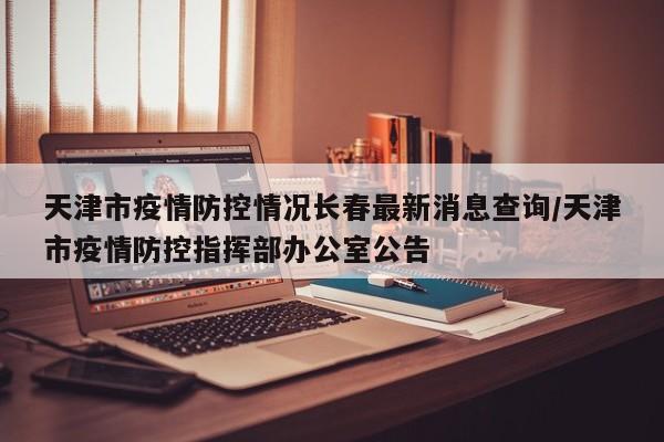 天津市疫情防控情况长春最新消息查询/天津市疫情防控指挥部办公室公告