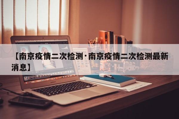 【南京疫情二次检测·南京疫情二次检测最新消息】