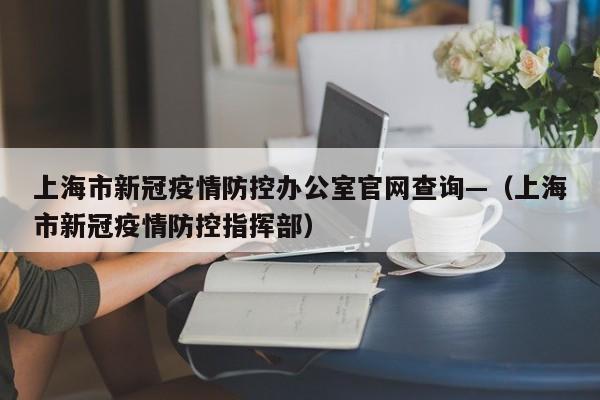 上海市新冠疫情防控办公室官网查询—(上海市新冠疫情防控指挥部)