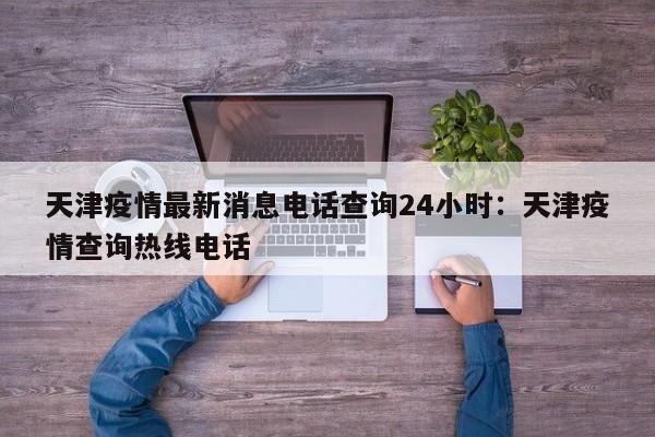 天津疫情最新消息电话查询24小时：天津疫情查询热线电话