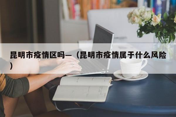 昆明市疫情区吗—(昆明市疫情属于什么风险)