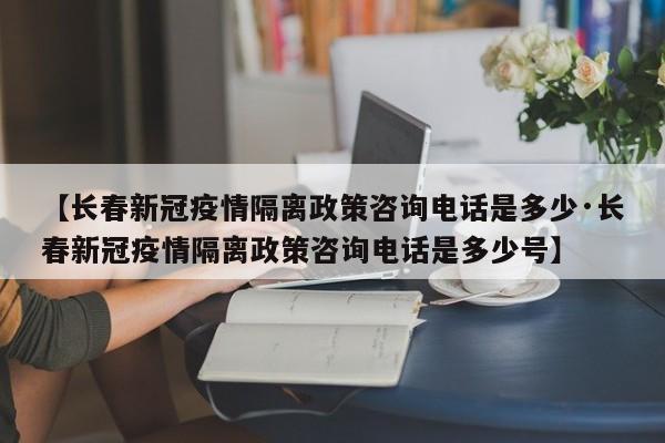 【长春新冠疫情隔离政策咨询电话是多少·长春新冠疫情隔离政策咨询电话是多少号】