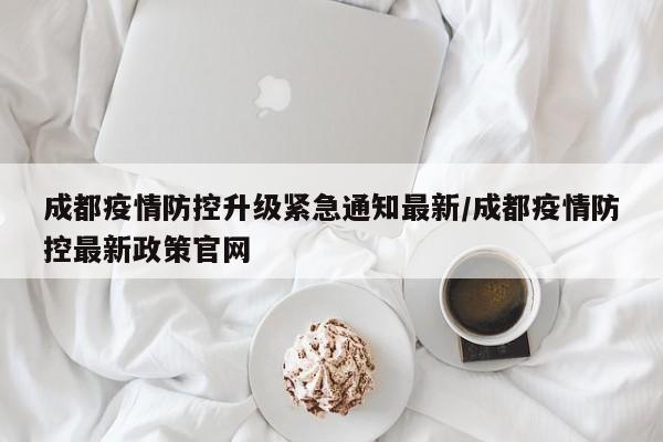 成都疫情防控升级紧急通知最新/成都疫情防控最新政策官网