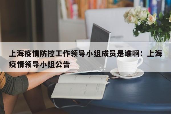 上海疫情防控工作领导小组成员是谁啊:上海疫情领导小组公告