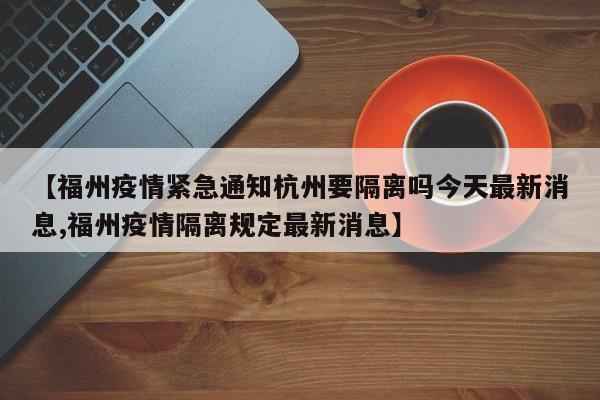 【福州疫情紧急通知杭州要隔离吗今天最新消息,福州疫情隔离规定最新消息】