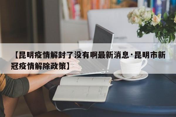 【昆明疫情解封了没有啊最新消息·昆明市新冠疫情解除政策】