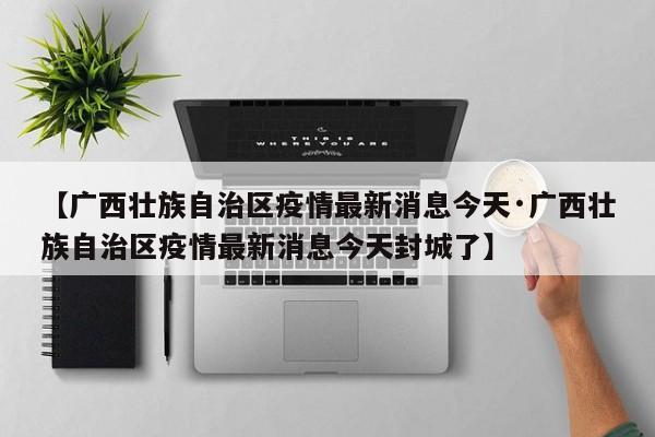 【广西壮族自治区疫情最新消息今天·广西壮族自治区疫情最新消息今天封城了】