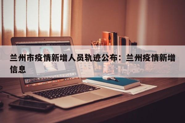 兰州市疫情新增人员轨迹公布:兰州疫情新增信息