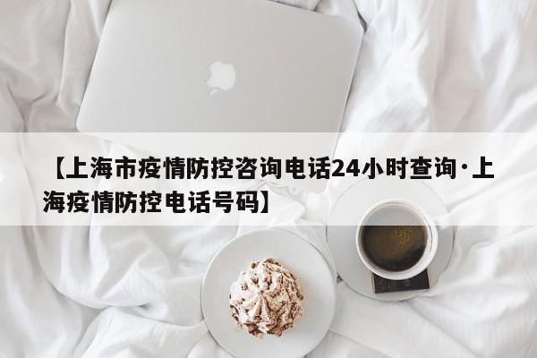 【上海市疫情防控咨询电话24小时查询·上海疫情防控电话号码】