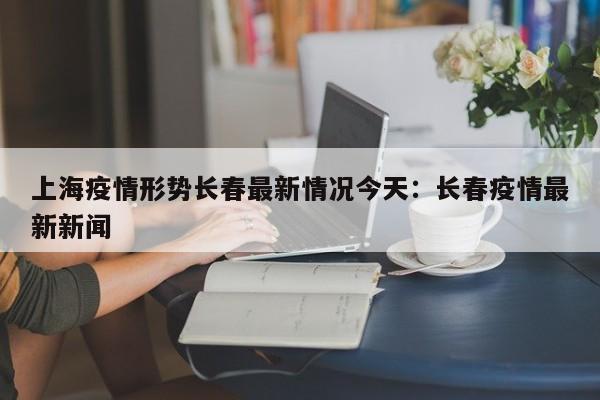 上海疫情形势长春最新情况今天:长春疫情最新新闻