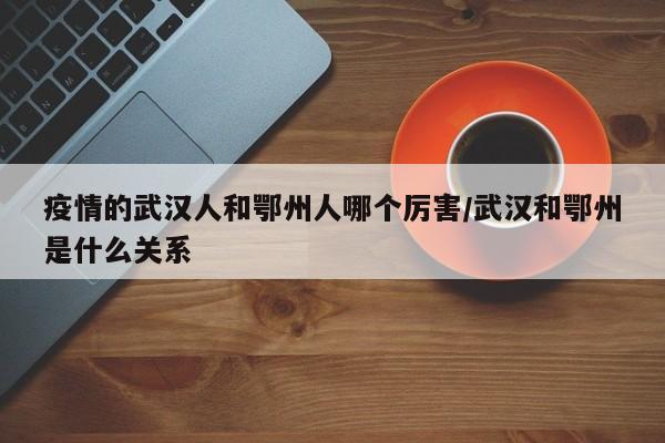 疫情的武汉人和鄂州人哪个厉害/武汉和鄂州是什么关系