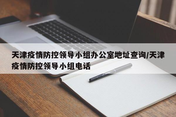 天津疫情防控领导小组办公室地址查询/天津疫情防控领导小组电话