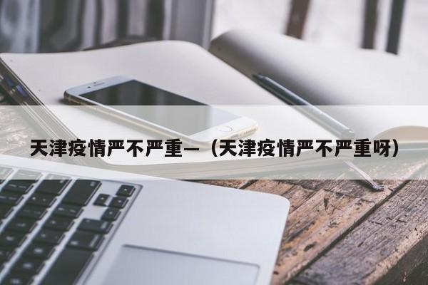 天津疫情严不严重—(天津疫情严不严重呀)