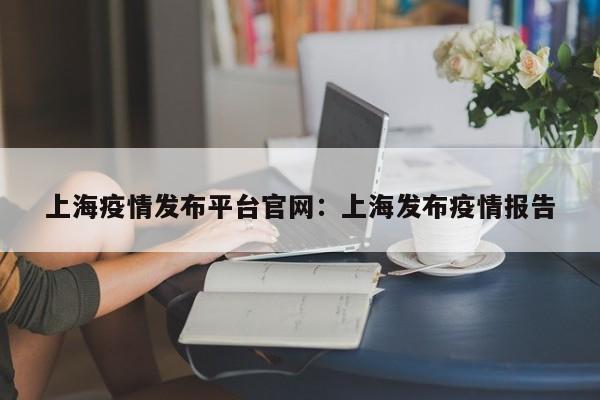 上海疫情发布平台官网:上海发布疫情报告