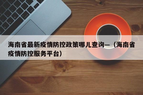 海南省最新疫情防控政策哪儿查询—(海南省疫情防控服务平台)