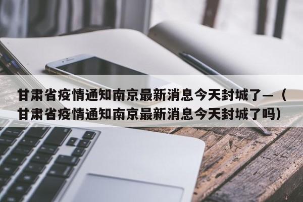 甘肃省疫情通知南京最新消息今天封城了—(甘肃省疫情通知南京最新消息今天封城了吗)