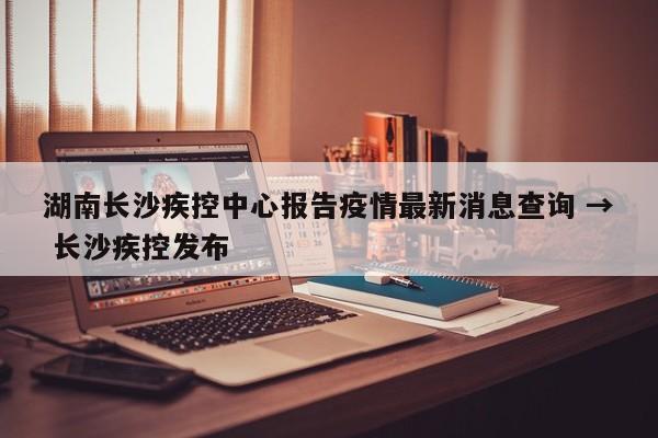 湖南长沙疾控中心报告疫情最新消息查询 → 长沙疾控发布