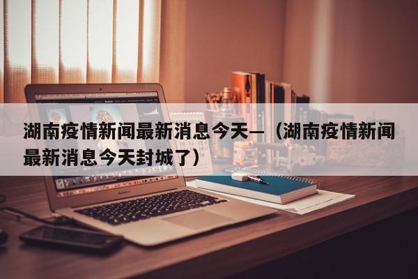 湖南疫情新闻最新消息今天—(湖南疫情新闻最新消息今天封城了)