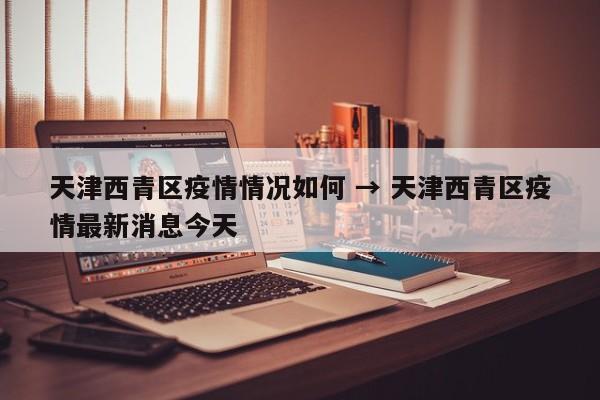 天津西青区疫情情况如何 → 天津西青区疫情最新消息今天
