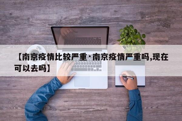 【南京疫情比较严重·南京疫情严重吗,现在可以去吗】