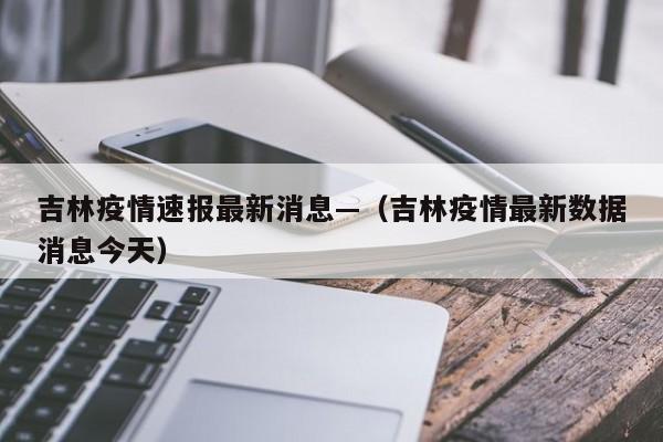吉林疫情速报最新消息—(吉林疫情最新数据消息今天)