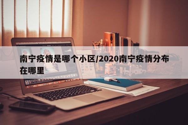 南宁疫情是哪个小区/2020南宁疫情分布在哪里