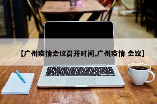 【广州疫情会议召开时间,广州疫情 会议】