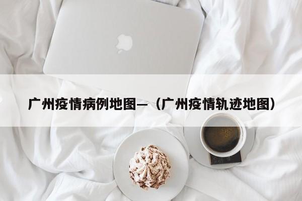广州疫情病例地图—(广州疫情轨迹地图)