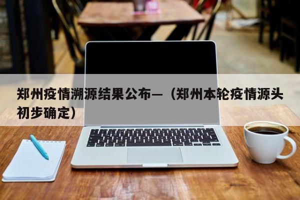 郑州疫情溯源结果公布—(郑州本轮疫情源头初步确定)