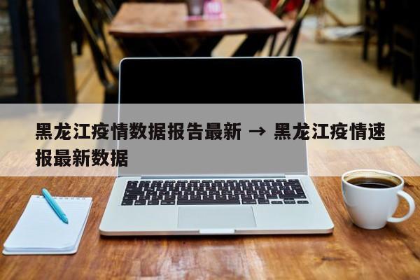 黑龙江疫情数据报告最新 → 黑龙江疫情速报最新数据
