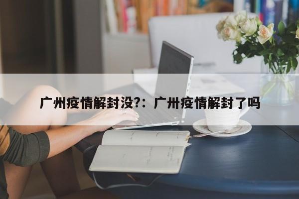 广州疫情解封没?:广卅疫情解封了吗