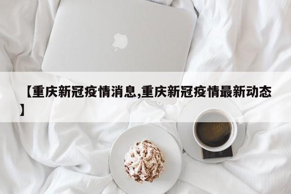 【重庆新冠疫情消息,重庆新冠疫情最新动态】