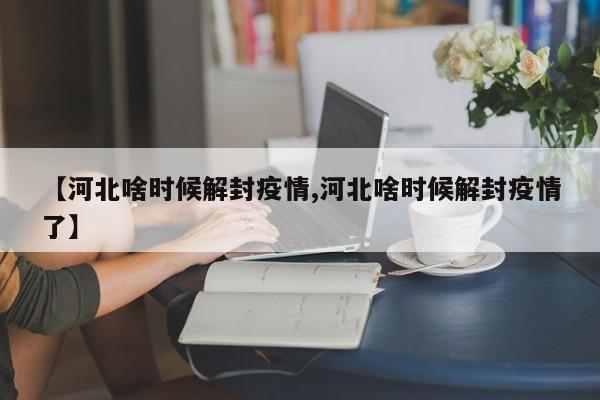 【河北啥时候解封疫情,河北啥时候解封疫情了】