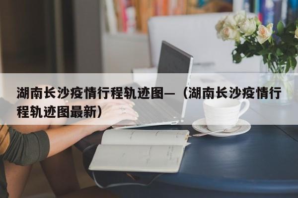 湖南长沙疫情行程轨迹图—(湖南长沙疫情行程轨迹图最新)