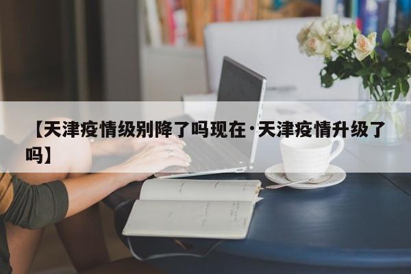 【天津疫情级别降了吗现在·天津疫情升级了吗】