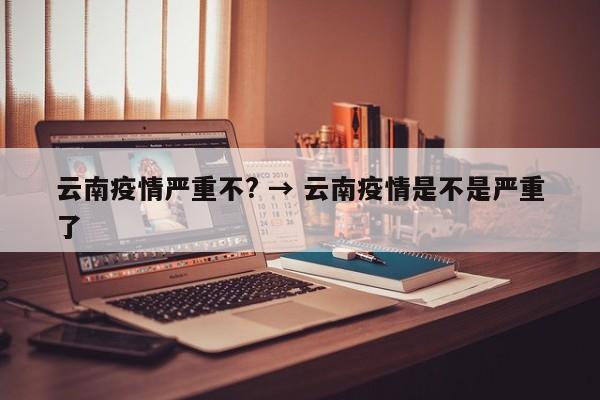 云南疫情严重不? → 云南疫情是不是严重了