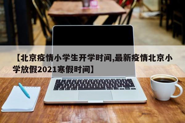 【北京疫情小学生开学时间,最新疫情北京小学放假2021寒假时间】